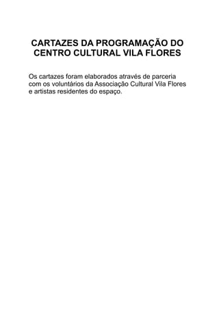 CARTAZES DA PROGRAMAÇÃO DO
CENTRO CULTURAL VILA FLORES
Os cartazes foram elaborados através de parceria
com os voluntários da Associação Cultural Vila Flores
e artistas residentes do espaço.
 