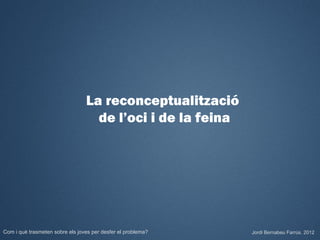 La reconceptualització
                                   de l’oci i de la feina




Com i què trasmeten sobre els joves per desfer el problema?   Jordi Bernabeu Farrús. 2012
 
