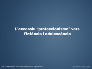 L’excessiu “proteccionisme” vers
                        l’infància i adolescència




Com i què trasmeten sobre els joves per desfer el problema?   Jordi Bernabeu Farrús. 2012
 