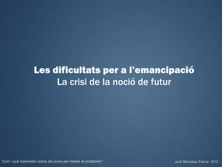 Les dificultats per a l’emancipació
                       La crisi de la noció de futur




Com i què trasmeten sobre els joves per desfer el problema?   Jordi Bernabeu Farrús. 2012
 