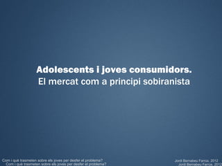 Adolescents i joves consumidors.
                   El mercat com a principi sobiranista




Com i què trasmeten sobre els joves per desfer el problema?    Jordi Bernabeu Farrús. 2012
 Com i què trasmeten sobre els joves per desfer el problema?     Jordi Bernabeu Farrús. 2012
 
