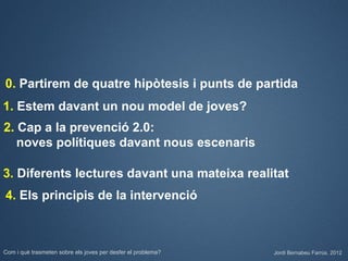0. Partirem de quatre hipòtesis i punts de partida
1. Estem davant un nou model de joves?
2. Cap a la prevenció 2.0:
   noves polítiques davant nous escenaris

3. Diferents lectures davant una mateixa realitat
4. Els principis de la intervenció



Com i què trasmeten sobre els joves per desfer el problema?   Jordi Bernabeu Farrús. 2012
 