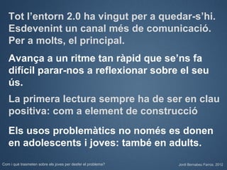 Tot l’entorn 2.0 ha vingut per a quedar-s’hi.
   Esdevenint un canal més de comunicació.
   Per a molts, el principal.
   Avança a un ritme tan ràpid que se’ns fa
   difícil parar-nos a reflexionar sobre el seu
   ús.
   La primera lectura sempre ha de ser en clau
   positiva: com a element de construcció
   Els usos problemàtics no només es donen
   en adolescents i joves: també en adults.
Com i què trasmeten sobre els joves per desfer el problema?   Jordi Bernabeu Farrús. 2012
 