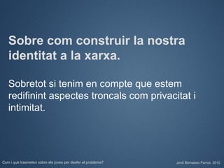 Sobre com construir la nostra
   identitat a la xarxa.

   Sobretot si tenim en compte que estem
   redifinint aspectes troncals com privacitat i
   intimitat.




Com i què trasmeten sobre els joves per desfer el problema?   Jordi Bernabeu Farrús. 2012
 