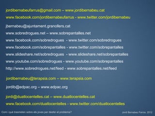 jordibernabeufarrus@gmail.com – www.jordibernabeu.cat
   www.facebook.com/jordibernabeufarrus - www.twitter.com/jordibernabeu

   jbernabeu@ajuntament.granollers.cat
   www.sobredrogues.net – www.sobrepantalles.net
   www.facebook.com/sobredrogues - www.twitter.com/sobredrogues
   www.facebook.com/sobrepantalles - www.twitter.com/sobrepantalles
   www.slideshare.net/sobredrogues - www.slideshare.net/sobrepantalles
   www.youtube.com/sobredrogues - www.youtube.com/sobrepantalles
   http://www.sobredrogues.net/feed - www.sobrepantalles.net/feed

   jordibernabeu@terapsia.com – www.terapsia.com

   jordib@edpac.org – www.edpac.org

   jordi@duatlocentelles.cat – www.duatlocentelles.cat
   www.facebook.com/duatlocentelles - www.twitter.com/duatlocentelles

Com i què trasmeten sobre els joves per desfer el problema?         Jordi Bernabeu Farrús. 2012
 
