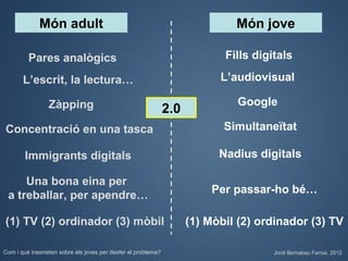Món adult                                                       Món jove

         Pares analògics                                                   Fills digitals

       L’escrit, la lectura…                                              L’audiovisual

                Zàpping                                                      Google
                                                              2.0
Concentració en una tasca                                                  Simultaneïtat

        Immigrants digitals                                               Nadius digitals

     Una bona eina per
 a treballar, per apendre…                                              Per passar-ho bé…

(1) TV (2) ordinador (3) mòbil                                      (1) Mòbil (2) ordinador (3) TV

Com i què trasmeten sobre els joves per desfer el problema?                          Jordi Bernabeu Farrús. 2012
 