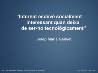 “Internet esdevé socialment
                         interessant quan deixa
                      de ser-ho tecnològicament”

                                              Josep Maria Ganyet




Com i què trasmeten sobre els joves per desfer el problema?        Jordi Bernabeu Farrús. 2012
 
