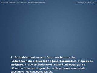 Com i què trasmeten sobre els joves per desfer el problema?   Jordi Bernabeu Farrús. 2012




            1. Probablement estem fent una lectura de
            l’adolescència i joventut segons paràmetres d’epoques
            antigues. I l’adolescència actual esdevé una etapa per se,
            diferent a l’infància i la joventut, amb les seves necessitats
            educatives i de conceptualització.
 