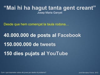 “Mai hi ha hagut tanta gent creant”
                                               Josep Maria Ganyet



   Desde que hem començat la taula rodona…


   40.000.000 de posts al Facebook
   150.000.000 de tweets
   150 dies pujats al YouTube


Com i què trasmeten sobre els joves per desfer el problema?         Jordi Bernabeu Farrús. 2012
 