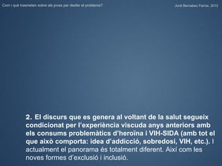 Com i què trasmeten sobre els joves per desfer el problema?   Jordi Bernabeu Farrús. 2012




             2. El discurs que es genera al voltant de la salut segueix
             condicionat per l’experiència viscuda anys anteriors amb
             els consums problemàtics d’heroïna i VIH-SIDA (amb tot el
             que això comporta: idea d’addicció, sobredosi, VIH, etc.). I
             actualment el panorama és totalment diferent. Així com les
             noves formes d’exclusió i inclusió.
 