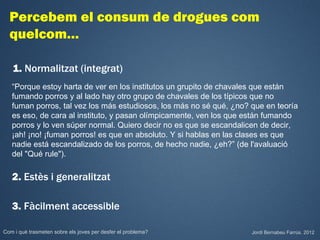 Percebem el consum de drogues com
  quelcom…

   1. Normalitzat (integrat)
   “Porque estoy harta de ver en los institutos un grupito de chavales que están
   fumando porros y al lado hay otro grupo de chavales de los típicos que no
   fuman porros, tal vez los más estudiosos, los más no sé qué, ¿no? que en teoría
   es eso, de cara al instituto, y pasan olímpicamente, ven los que están fumando
   porros y lo ven súper normal. Quiero decir no es que se escandalicen de decir,
   ¡ah! ¡no! ¡fuman porros! es que en absoluto. Y si hablas en las clases es que
   nadie está escandalizado de los porros, de hecho nadie, ¿eh?” (de l'avaluació
   del "Qué rule").

   2. Estès i generalitzat

   3. Fàcilment accessible

Com i què trasmeten sobre els joves per desfer el problema?          Jordi Bernabeu Farrús. 2012
 