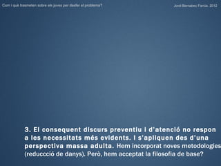 Com i què trasmeten sobre els joves per desfer el problema?   Jordi Bernabeu Farrús. 2012




             3. El consequent discurs preventiu i d’atenció no respon
             a les necessitats més evidents. I s’apliquen des d’una
             perspectiva massa adulta. Hem incorporat noves metodologies
             (reduccció de danys). Però, hem acceptat la filosofia de base?
 