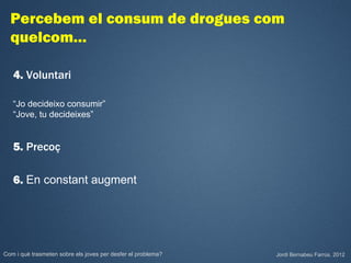 Percebem el consum de drogues com
  quelcom…

   4. Voluntari

   “Jo decideixo consumir”
   “Jove, tu decideixes”


   5. Precoç

   6. En constant augment




Com i què trasmeten sobre els joves per desfer el problema?   Jordi Bernabeu Farrús. 2012
 
