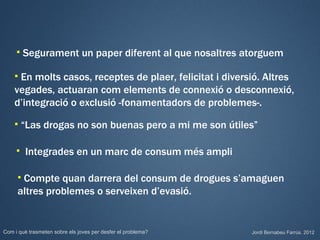    Segurament un paper diferent al que nosaltres atorguem

    En molts casos, receptes de plaer, felicitat i diversió. Altres
    vegades, actuaran com elements de connexió o desconnexió,
    d’integració o exclusió -fonamentadors de problemes-.
        “Las drogas no son buenas pero a mi me son útiles”

        Integrades en un marc de consum més ampli

     Compte quan darrera del consum de drogues s’amaguen
     altres problemes o serveixen d’evasió.


Com i què trasmeten sobre els joves per desfer el problema?   Jordi Bernabeu Farrús. 2012
 