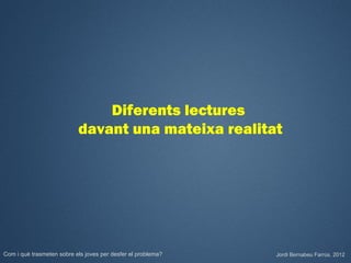 Diferents lectures
                           davant una mateixa realitat




Com i què trasmeten sobre els joves per desfer el problema?   Jordi Bernabeu Farrús. 2012
 