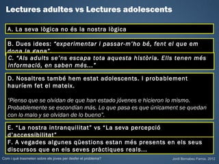Lectures adultes vs Lectures adolescents

   A. La seva lògica no és la nostra lògica

   B. Dues idees: “experimentar i passar-m’ho bé, fent el que em
   dona la gana”.
   C. “Als adults se’ns escapa tota aquesta història. Ells tenen més
   informació, en saben més...”

   D. Nosaltres també hem estat adolescents. I probablement
   hauríem fet el mateix.

   "Pienso que se olvidan de que han estado jóvenes e hicieron lo mismo.
   Probablemente se escondían más. Lo que pasa es que únicament se quedan
   con lo malo y se olvidan de lo bueno”.

   E. “La nostra intranquilitat” vs “La seva percepció
   d’accessibilitat”
   F. A vegades algunes qüestions estan més presents en els seus
   discursos que en els seves pràctiques reals...
Com i què trasmeten sobre els joves per desfer el problema?   Jordi Bernabeu Farrús. 2012
 