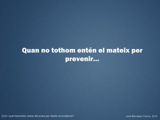Quan no tothom entén el mateix per
                            prevenir…




Com i què trasmeten sobre els joves per desfer el problema?   Jordi Bernabeu Farrús. 2012
 
