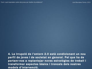 Com i què trasmeten sobre els joves per desfer el problema?   Jordi Bernabeu Farrús. 2012




          4. La irrupció de l’entorn 2.0 està condicionant un nou
          perfil de joves i de societat en general. Pel que ha de
          portanr-nos a replantejar noves estratègies de treball i
          transformar aspectes bàsics i troncals dels nostres
          models d’intervenció.
 