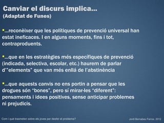 Canviar el discurs implica...
 (Adaptat de Funes)

...reconèixer que les polítiques de prevenció universal han
estat ineficaces. I en alguns moments, fins i tot,
contraproduents.

...que en les estratègies més específiques de prevenció
(indicada, selectiva, escolar, etc.) haurem de parlar
d’”elements” que van més enllá de l’abstinència

...que aquests canvis no ens portin a pensar que les
drogues són “bones”, pero sí mirar-les “diferent”:
pensaments i idees positives, sense anticipar problemes
ni prejudicis.

Com i què trasmeten sobre els joves per desfer el problema?   Jordi Bernabeu Farrús. 2012
 