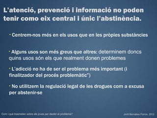 L’atenció, prevenció i informació no poden
 tenir como eix central i únic l’abstinència.

      •   Centrem-nos més en els usos que en les pròpies substàncies


      •Alguns usos son més greus que altres: determinem doncs
      quins usos són els que realment donen problemes
      • L’adicció no ha de ser el problema més important (i
      finalitzador del procés problemàtic”)
      •No utilitzem la regulació legal de les drogues com a excusa
      per abstenir-se


Com i què trasmeten sobre els joves per desfer el problema?   Jordi Bernabeu Farrús. 2012
 