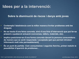 Idees per a la intervenció:

           Sobre la disminució de riscos i danys amb joves


•   Contempla l’abstinència com la millor manera d’evitar problemes amb les
    drogues
•   No es tracta d’una feina concreta, sinó d’una línia d’intervenció que pot fer-se
    present a qualsevol actuació (converses, tallers, materials, etc).
•   Implica posicionar-se d’una forma concreta davant la persona consumidora:
    de manera que se senti respectada i acceptada (pel que permet introduir
    informació molt més permeablement)
•   És un punt de partida: Com consumeixes i seguiràs fent-ho, primer reduïm la
    possibilitat d’aparició de problemes…



Com i què trasmeten sobre els joves per desfer el problema?         Jordi Bernabeu Farrús. 2012
 