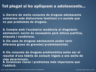 Tot plegat si ho apliquem a adolescents...
  1. Darrere de molts consums de drogues adolescents
  existeixen més disfuncions familiars i/o socials que
  no pas problemes de drogues.

  2. Compte amb l'excèssiva tendència al diagnòstic
  adolescent: sovint és necessària però alhora justifica,
  etiqueta i condiciona.
  3. Els usos de drogues adolescents poden tenir
  diferents graus de gravetat/problematicitat.

  4. Els consums de drogues problemàtics solen ser el
  resultat d'uns hàbits de consum lligats a uns estils de
  vida determinats.
  5. Existeixen riscos i problemes més importants que
  l'addició.
Com i què trasmeten sobre els joves per desfer el problema?   Jordi Bernabeu Farrús. 2012
 