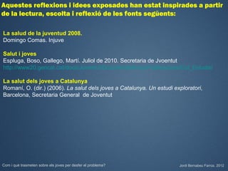 Aquestes reflexions i idees exposades han estat inspirades a partir
de la lectura, escolta i reflexió de les fonts següents:

La salud de la juventud 2008.
Domingo Comas. Injuve

Salut i joves
Espluga, Boso, Gallego, Martí. Juliol de 2010. Secretaria de Jvoentut
http://www20.gencat.cat/docs/Joventut/Documents/Arxiu/Publicacions/Col_Estudis/Estudi

La salut dels joves a Catalunya
Romaní, O. (dir.) (2006). La salut dels joves a Catalunya. Un estudi exploratori,
Barcelona, Secretaria General de Joventut




Com i què trasmeten sobre els joves per desfer el problema?            Jordi Bernabeu Farrús. 2012
 