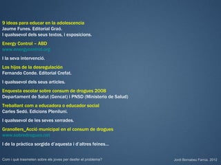 9 ideas para educar en la adolescencia
Jaume Funes. Editorial Graó.
I qualssevol dels seus textos, i exposicions.
Energy Control – ABD
www.energycontrol.org
I la seva intervenció.
Los hijos de la desregulación
Fernando Conde. Editorial Crefat.
I qualssevol dels seus articles.
Enquesta escolar sobre consum de drogues 2008
Departament de Salut (Gencat) i PNSD (Ministerio de Salud)
Treballant com a educadora o educador social
Carles Sedó. Edicions Pleniluni.
I qualssevol de les seves xerrades.
Granollers_Acció municipal en el consum de drogues
www.sobredrogues.net
I de la pràctica sorgida d’aquesta i d’altres feines…


Com i què trasmeten sobre els joves per desfer el problema?   Jordi Bernabeu Farrús. 2012
 