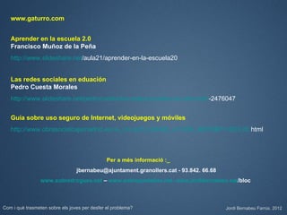 www.gaturro.com


   Aprender en la escuela 2.0
   Francisco Muñoz de la Peña
   http://www.slideshare.net/aula21/aprender-en-la-escuela20


   Las redes sociales en eduación
   Pedro Cuesta Morales
   http://www.slideshare.net/pedrocuesta/las-redes-sociales-en-educacin-2476047


   Guía sobre uso seguro de Internet, videojuegos y móviles
   http://www.obrasocialcajamadrid.es/os_cruce/0,0,98428_413358_98576$P1=823,00.html



                                               Per a més informació :_
                                 jbernabeu@ajuntament.granollers.cat - 93.842. 66.68
                 www.sobredrogues.net – www.sobrepantalles.net- www.jordibernabeu.cat/bloc



Com i què trasmeten sobre els joves per desfer el problema?                            Jordi Bernabeu Farrús. 2012
 