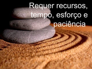 Requer recursos, tempo, esforço e paciência  