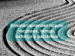 Ensinar/aprender requer  recursos, tempo,  esforço e paciência  