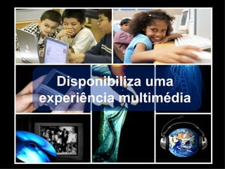 Disponibiliza uma  experiência multimédia  