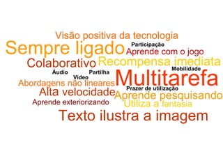 Multitarefa Abordagens não lineares Alt a  velocidade Aprende pesquisando Sempre ligado Colaborativo Aprende com o jogo Aprende exteriorizando Utiliza a  fantasia Áudio Vídeo Partilha Prazer de utilização Participação Mobilidade Texto ilustra a imagem Recompensa imediata Visão positiva da tecnologia 