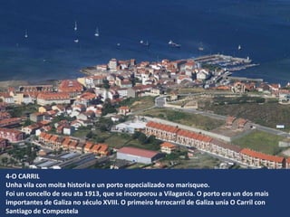4-O CARRIL
Unha vila con moita historia e un porto especializado no marisqueo.
Foi un concello de seu ata 1913, que se incorporou a Vilagarcía. O porto era un dos mais
importantes de Galiza no século XVIII. O primeiro ferrocarril de Galiza unía O Carril con
Santiago de Compostela
 