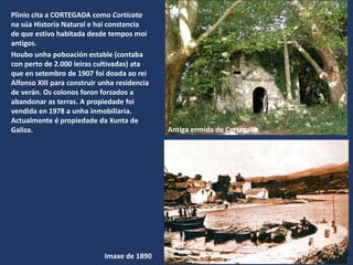Imaxe de 1890
Plinio cita a CORTEGADA como Corticata
na súa Historia Natural e hai constancia
de que estivo habitada desde tempos moi
antigos.
Houbo unha poboación estable (contaba
con perto de 2.000 leiras cultivadas) ata
que en setembro de 1907 foi doada ao rei
Alfonso XIII para construír unha residencia
de verán. Os colonos foron forzados a
abandonar as terras. A propiedade foi
vendida en 1978 a unha inmobiliaria.
Actualmente é propiedade da Xunta de
Galiza. Antiga ermida de Cortegada
 
