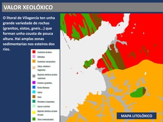 VALOR XEOLÓXICO
O litoral de Vilagarcía ten unha
grande variedade de rochas
(granitos, xistos, gneis...) que
forman unha cousta de pouca
altura. Hai amplas zonas
sedimentarias nos esteiros dos
ríos.
MAPA LITOLÓXICO
 