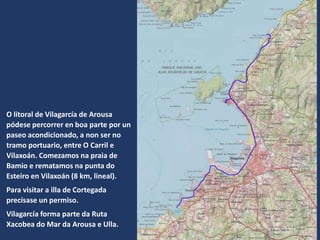 O litoral de Vilagarcía de Arousa
pódese percorrer en boa parte por un
paseo acondicionado, a non ser no
tramo portuario, entre O Carril e
Vilaxoán. Comezamos na praia de
Bamio e rematamos na punta do
Esteiro en Vilaxoán (8 km, lineal).
Para visitar a illa de Cortegada
precísase un permiso.
Vilagarcía forma parte da Ruta
Xacobea do Mar da Arousa e Ulla.
 