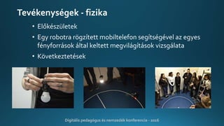Tevékenységek - fizika
• Előkészületek
• Egy robotra rögzített mobiltelefon segítségével az egyes
fényforrások által keltett megvilágítások vizsgálata
• Következtetések
Digitális pedagógus és nemzedék konferencia - 2016
 