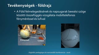 Tevékenységek - földrajz
• A Föld felmelegedésének és napsugarak beesési szöge
közötti összefüggés vizsgálata mobiltelefonos
fényméréssel és lufival
Digitális pedagógus és nemzedék konferencia - 2016
 