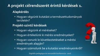A projekt célrendszerét érintő kérdések 1.
Alapkérdés
• Hogyan végzünk kutatást a természettudományok
területén?
Projekt-szintű kérdések
• Hogyan végzünk el méréseket?
• Hogyan értékelünk ki mérési eredményeket?
• Hogyan vonunk le következtetéseket a mérési
eredmények alapján?
• Hogyan számolunk be a kutatási eredményeinkről?
Digitális pedagógus és nemzedék konferencia - 2016
 