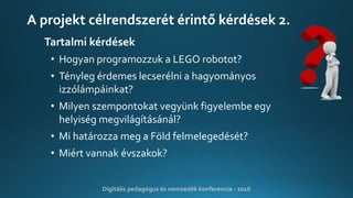 A projekt célrendszerét érintő kérdések 2.
Tartalmi kérdések
• Hogyan programozzuk a LEGO robotot?
• Tényleg érdemes lecserélni a hagyományos
izzólámpáinkat?
• Milyen szempontokat vegyünk figyelembe egy
helyiség megvilágításánál?
• Mi határozza meg a Föld felmelegedését?
• Miért vannak évszakok?
Digitális pedagógus és nemzedék konferencia - 2016
 
