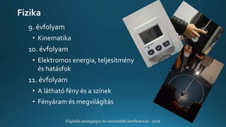 Fizika
9. évfolyam
• Kinematika
10. évfolyam
• Elektromos energia, teljesítmény
és hatásfok
11. évfolyam
• A látható fény és a színek
• Fényáram és megvilágítás
Digitális pedagógus és nemzedék konferencia - 2016
 