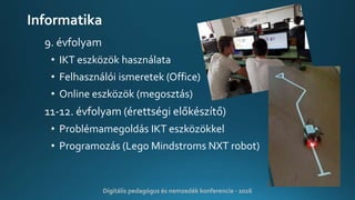 Informatika
9. évfolyam
• IKT eszközök használata
• Felhasználói ismeretek (Office)
• Online eszközök (megosztás)
11-12. évfolyam (érettségi előkészítő)
• Problémamegoldás IKT eszközökkel
• Programozás (Lego Mindstroms NXT robot)
Digitális pedagógus és nemzedék konferencia - 2016
 
