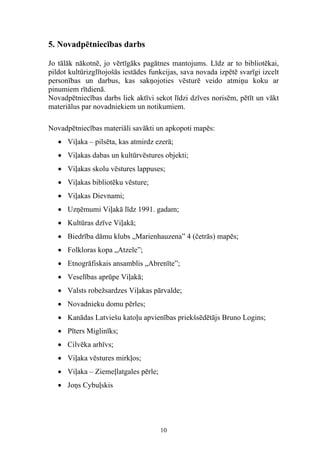 5. Novadpētniecības darbs

Jo tālāk nākotnē, jo vērtīgāks pagātnes mantojums. Līdz ar to bibliotēkai,
pildot kultūrizglītojošās iestādes funkcijas, sava novada izpētē svarīgi izcelt
personības un darbus, kas sakņojoties vēsturē veido atmiņu koku ar
pinumiem rītdienā.
Novadpētniecības darbs liek aktīvi sekot līdzi dzīves norisēm, pētīt un vākt
materiālus par novadniekiem un notikumiem.

Novadpētniecības materiāli savākti un apkopoti mapēs:
   • Viļaka – pilsēta, kas atmirdz ezerā;
   • Viļakas dabas un kultūrvēstures objekti;
   • Viļakas skolu vēstures lappuses;
   • Viļakas bibliotēku vēsture;
   • Viļakas Dievnami;
   • Uzņēmumi Viļakā līdz 1991. gadam;
   • Kultūras dzīve Viļakā;
   • Biedrība dāmu klubs „Marienhauzena” 4 (četrās) mapēs;
   • Folkloras kopa „Atzele”;
   • Etnogrāfiskais ansamblis „Abrenīte”;
   • Veselības aprūpe Viļakā;
   • Valsts robežsardzes Viļakas pārvalde;
   • Novadnieku domu pērles;
   • Kanādas Latviešu katoļu apvienības priekšsēdētājs Bruno Logins;
   • Pīters Miglinīks;
   • Cilvēka arhīvs;
   • Viļaka vēstures mirkļos;
   • Viļaka – Ziemeļlatgales pērle;
   • Joņs Cybuļskis




                                      10
 