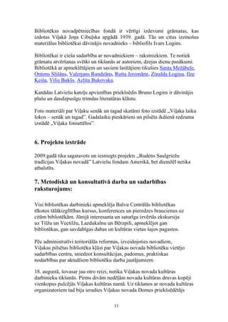 Bibliotēkas novadpētniecības fondā ir vērtīgi izdevumi grāmatas, kas
izdotas Viļakā Joņa Cibuļska apgādā 1939. gadā. Tās un citus izzinošus
materiālus bibliotēkai dāvinājis novadnieks – bibliofils Ivars Logins.

Bibliotēkai ir cieša sadarbība ar novadniekiem – rakstniekiem. Te notiek
grāmatu atvēršanas svētki un tikšanās ar autoriem, dzejas dienu pasākumi.
Bibliotēkā ar apmeklētājiem un saviem lasītājiem tikušies Santa Mežābele,
Ontons Slišāns, Valerjans Rundzāns, Rutta Jeromāne, Zinaīda Logina, Ilze
Keiša, Vilis Bukšs, Aelita Bukovska.

Kanādas Latviešu katoļu apvienības priekšsēdis Bruno Logins ir dāvinājis
plašu un daudzpusīgu trimdas literatūras klāstu.

Foto materiāli par Viļaku senāk un tagad skatāmi foto izstādē „Viļaka laiku
lokos – senāk un tagad”. Gadalaiku pieskārieni un pilsēta ikdienā redzama
izstādē „Viļaka fotoattēlos”.


6. Projektu izstrāde

2009.gadā tika sagatavots un iesniegts projekts ,,Rudens Saulgriežu
tradīcijas Viļakas novadā” Latviešu fondam Amerikā, bet diemžēl netika
atbalstīts.

7. Metodiskā un konsultatīvā darba un sadarbības
raksturojums:

Visi bibliotēkas darbinieki apmeklēja Balvu Centrālās bibliotēkas
rīkotos tālākizglītības kursus, konferences un pieredzes braucienus uz
citām bibliotēkām. Jūnijā interesanta un saturīga izvērtās ekskursija
uz Tilžu un Vectilžu, Lazdukalnu un Bērzpili, apmeklējot gan
bibliotēkas, gan savdabīgas dabas un kultūras vietas šajos pagastos.

Pēc administratīvi teritoriālās reformas, izveidojoties novadiem,
Viļakas pilsētas bibliotēka kļūst par Viļakas novada bibliotēku vietējo
sadarbības centru, sniedzot konsultācijas, padomus, praktiskas
nodarbības par aktuāliem bibliotēku darba jautājumiem.

18. augustā, šovasar jau otro reizi, notika Viļakas novada kultūras
darbinieku tikšanās. Pirms divām nedēļām novada kultūras druvas kopēji
vienkopus pulcējās Viļakas kultūras namā. Uz tikšanos ar novada kultūras
organizatoriem tad bija ieradies Viļakas novada Domes priekšsēdētājs

                                     11
 