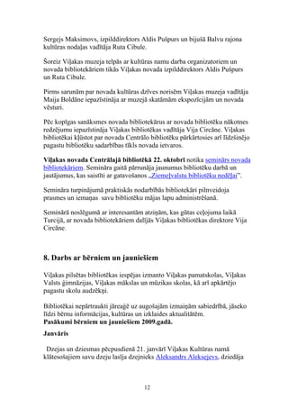 Sergejs Maksimovs, izpilddirektors Aldis Pušpurs un bijušā Balvu rajona
kultūras nodaļas vadītāja Ruta Cibule.

Šoreiz Viļakas muzeja telpās ar kultūras namu darba organizatoriem un
novada bibliotekāriem tikās Viļakas novada izpilddirektors Aldis Pušpurs
un Ruta Cibule.

Pirms sarunām par novada kultūras dzīves norisēm Viļakas muzeja vadītāja
Maija Boldāne iepazīstināja ar muzejā skatāmām ekspozīcijām un novada
vēsturi.

Pēc kopīgas sanāksmes novada bibliotekārus ar novada bibliotēku nākotnes
redzējumu iepazīstināja Viļakas bibliotēkas vadītāja Vija Circāne. Viļakas
bibliotēkai kļūstot par novada Centrālo bibliotēku pārkārtosies arī līdzšinējo
pagastu bibliotēku sadarbības tīkls novada ietvaros.

Viļakas novada Centrālajā bibliotēkā 22. oktobrī notika seminārs novada
bibliotekāriem. Semināra gaitā pārrunāja jaunumus bibliotēku darbā un
jautājumus, kas saistīti ar gatavošanos „Ziemeļvalstu bibliotēku nedēļai”.

Semināra turpinājumā praktiskās nodarbībās bibliotekāri pilnveidoja
prasmes un iemaņas savu bibliotēku mājas lapu administrēšanā.

Seminārā noslēgumā ar interesantām atziņām, kas gūtas ceļojuma laikā
Turcijā, ar novada bibliotekāriem dalījās Viļakas bibliotēkas direktore Vija
Circāne.



8. Darbs ar bērniem un jauniešiem

Viļakas pilsētas bibliotēkas iespējas izmanto Viļakas pamatskolas, Viļakas
Valsts ģimnāzijas, Viļakas mākslas un mūzikas skolas, kā arī apkārtējo
pagastu skolu audzēkņi.

Bibliotēkai nepārtraukti jāreaģē uz augošajām izmaiņām sabiedrībā, jāseko
līdzi bērnu informācijas, kultūras un izklaides aktualitātēm.
Pasākumi bērniem un jauniešiem 2009.gadā.
Janvāris

 Dzejas un dziesmas pēcpusdienā 21. janvārī Viļakas Kultūras namā
klātesošajiem savu dzeju lasīja dzejnieks Aleksandrs Aleksejevs, dziedāja



                                      12
 