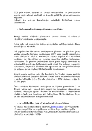 2009.gada vasarā, bērniem ar kustību traucējumiem un pensionāriem
sniegta nepieciešamā teorētiskā un tehniskā palīdzība pirmo datoriemaņu
apgūšanā.
Ikdienā tiek sniegtas konsultācijas individuāli bibliotēkas resursu
izmantošanā.

   • lasīšanas veicināšanas pasākumu organizēšana


Svarīgi iesaistīt bibliotēkā pirmsskolas vecuma bērnus, lai saikne ar
literatūru veidotos pēc iespējas agrāk.

Katru gadu tiek organizētas Viļakas pirmsskolas izglītības iestādes bērnu
ekskursijas uz bibliotēku.

Lai popularizētu bibliotēkas pakalpojumus ģimenēs un pievērstu jauno
vecāku uzmanību lasīšanas jautājumiem, 2009. gada nogalē, sadarbībā ar
skolu bibliotēku, Viļakas pamatskolas vecāku sapulcē tika aktualizēts
jautājums par bibliotēkas un ģimenes sadarbību skolēnu lasītprasmes
veicināšanā. Šīs prasmes pielietojums ietver plašu iespēju amplitūdu no
grāmatas līdz e-videi, no lasīšanas dzimtajā valodā līdz lasīšanai vismaz trīs
svešvalodās, no pasakas lasīšanas līdz iepazīšanās ar sarežģītu instrukciju,
no lasīšanas savam priekam līdz lasīšanai kā pienākumam.

Veicot aptauju skolēnu vidū, tika konstatēts, ka Viļakas novada centrālo
bibliotēku izmanto procentuāli lielāks skolēnu skaits nekā skolas bibliotēku
– skolas bibliotēku 25%, Novada bibliotēku – 75%. Aptauja veikta 1.-
6.klašu grupā.

Īpaša sadarbība bibliotēkai izveidojusies ar Viļakas pamatskolas 2. un
4.klasi. Vienu reizi mēnesī tiek organizētas tematiskas pēcpusdienas,
konkursi, erudīcijas spēles, tikšanās ar novadniekiem – interesantiem
cilvēkiem (Valerjanu Rundzānu, Vili Bukšu, Santu Mežābeli) rīkotas dzejas
un labo padomu stundas, zīmējumu konkursi.

   • sava bibliotēkas zona bērniem, kas viegli atpazīstama
Ar Viļakas pašvaldības atbalstu iekārtots „Bērnu stūrītis”, atsevišķs stūrītis
bērniem – ar paklāju, mazu galdiņu un krēsliem, logo klucīšiem, galda
spēlēm un īpašu šī stūrīša princesi Alisi, kurai netradicionālu tērpu darināja
bibliotēkas apmeklētāja Nellija.



                                      15
 