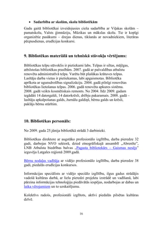 • Sadarbība ar skolām, skolu bibliotēkām
Gadu gaitā bibliotēkai izveidojusies cieša sadarbība ar Viļakas skolām –
pamatskolu, Valsts ģimnāziju, Mūzikas un mākslas skolu. Tie ir kopīgi
organizētie pasākumi – dzejas dienas, tikšanās ar novadniekiem, literāras
pēcpusdienas, erudīcijas konkursi.


9. Bibliotēkas materiālā un tehniskā stāvokļa vērtējums:

Bibliotēkas telpu stāvoklis ir pietiekami labs. Telpas ir siltas, mājīgas,
atbilstošas bibliotēkas prasībām. 2007. gadā ar pašvaldības atbalstu
renovēta administratīvā telpa. Varētu būt plašākas krātuves telpas.
Lasītāju darba vietas ir pietiekamas, labi apgaismotas. Bibliotēka
aprīkota ar ugunsdrošības signalizāciju. 2004. gadā pilnīgi renovētas
bibliotēkas lietošanas telpas. 2006. gadā renovēta apkures sistēma.
2008. gadā veikts kosmētiskais remonts. No 2004. līdz 2009. gadam
iegādāti 14 datorgaldi, 14 datorkrēsli, drēbju pakaramais. 2008. gadā –
lasītāju apkalpošanas galds, žurnālu galdiņš, bērnu galds un krēsli,
paklājs bērnu stūrītim.



10. Bibliotēkas personāls:

No 2009. gada 25.jūnija bibliotēkā strādā 3 darbinieki.

Bibliotēkas direktore ar augstāko profesionālo izglītību, darba pieredze 32
gadi, darbojas NVO sektorā, dzied etnogrāfiskajā ansamblī ,,Abrenīte”,
LNB Atbalsta biedrības balvas „Pagasta bibliotekārs – Gaismas nesējs”
ieguvēja Latgales reģionā 2009.gadā.

Bērnu nodaļas vadītāja ar vidējo profesionālo izglītību, darba pieredze 38
gadi, piedalās erudīcijas konkursos.

Informācijas speciālists ar vidējo speciālo izglītību, ilgus gadus strādājis
vadošā kultūras darbā, ar lielu pieredzi projektu izstrādē un vadīšanā, labi
pārzina informācijas tehnoloģiju piedāvātās iespējas, nodarbojas ar dabas un
laika vērojumiem un to uzskaitījumu.

Kolektīvs radošs, profesionāli izglītots, aktīvi piedalās pilsētas kultūras
dzīvē.


                                       16
 