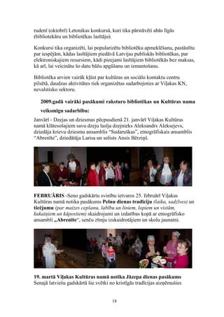 rudenī (oktobrī) Letonikas konkursā, kuri tika pārstāvēti abās līgās
(bibliotekāru un bibliotēkas lasītāju).

Konkursi tika organizēti, lai popularizētu bibliotēku apmeklēšanu, pastāstītu
par iespējām, kādas lasītājiem piedāvā Latvijas publiskās bibliotēkas, par
elektroniskajiem resursiem, kādi pieejami lasītājiem bibliotēkās bez maksas,
kā arī, lai veicinātu šo datu bāžu apgūšanu un izmantošanu.

Bibliotēka arvien vairāk kļūst par kultūras un sociālo kontaktu centru
pilsētā, daudzas aktivitātes tiek organizētas sadarbojoties ar Viļakas KN,
nevalstisko sektoru.

   2009.gadā vairāki pasākumi raksturo bibliotēkas un Kultūras nama
   veiksmīgu sadarbību:
Janvārī - Dzejas un dziesmas pēcpusdienā 21. janvārī Viļakas Kultūras
namā klātesošajiem savu dzeju lasīja dzejnieks Aleksandrs Aleksejevs,
dziedāja krievu dziesmu ansamblis “Sudaruškas”, etnogrāfiskais ansamblis
“Abrenīte”, dziedātāja Larisa un solists Ansis Bērziņš.




FEBRUĀRIS -Seno gadskārtu svinību ietvaros 25. februārī Viļakas
Kultūras namā notika pasākums Pelnu dienas tradīciju (laika, sadzīves) un
ticējumu (par maizes cepšanu, labību un liniem, lopiem un vistām,
kukaiņiem un kāpostiem) skaidrojumi un izdarības kopā ar etnogrāfisko
ansambli „Abrenīte“, senču zīmju izskaidrotājiem un skolu jaunatni.




19. martā Viļakas Kultūras namā notika Jāzepa dienas pasākums
Senajā latviešu gadskārtā šie svētki no kristīgās tradīcijas aizņēmušies


                                      18
 