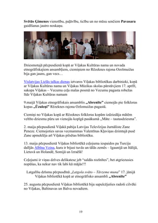 Svētās Ģimenes vienotību, paļāvību, ticību un no mūsu senčiem Pavasara
gaidīšanas jautro noskaņu.




Dziesmotajā pēcpusdienā kopā ar Viļakas Kultūras nama un novada
etnogrāfiskajiem ansambļiem, ciemiņiem no Rēzeknes rajona Ozolmuižas
bija gan jauns, gan vecs…

Vislatvijas Lielās talkas dienas ietvaros Viļakas bibliotēkas darbinieki, kopā
ar Viļakas Kultūras nama un Viļakas Mūzikas skolas pārstāvjiem 17. aprīlī,
sakopa Viļakas – Vecumu ceļa malas posmā no Vecumu pagasta robežas
līdz Viļakas Kultūras namam

9.maijā Viļakas etnogrāfiskais ansamblis ,,Abrenīte” ciemojās pie folkloras
kopas ,,Ūzuleņi” Rēzeknes rajona Ozlomuižas pagastā.

Ciemiņi no Viļakas kopā ar Rēzeknes folkloras kopām izdziedāja mātēm
veltīto dziesmu pūru un vienojās kopīgā pasākumā ,,Māte – tautasdziesma”.

2. maija pēcpusdienā Viļakā pabija Latvijas Televīzijas žurnāliste Zane
Peneze. Ciemojoties savas vecmammas Valentīnas Kļaviņas dzimtajā pusē
Zane apmeklēja arī Viļakas pilsētas bibliotēku.

13. maija pēcpusdienā Viļakas bibliotēkā ceļojuma iespaidos pa Turciju
dalījās Albīna Veina, kura ir bijusi tuvās un tālās zemēs – Igaunijā un Itālijā,
Lietuvā un Holandē, Somijā un Izraēlā!

Ceļojumi ir viņas dzīves delikatese jeb “saldās rozīnītes”, bet atgriezusies
nopūšas, ka nekur nav tik labi kā mājās!!!

 Latgalīšu dzīsmu pēcpusdīnā „Latgola svāto – Tāvzeme muna” 17. jūnijā
      Viļakas bibliotēkā kopā ar etnogrāfisko ansambli „Abrenīte”

25. augusta pēcpusdienā Viļakas bibliotēkā bija sapulcējušies radoši cilvēki
no Viļakas, Baltinavas un Balvu novadiem.




                                      19
 